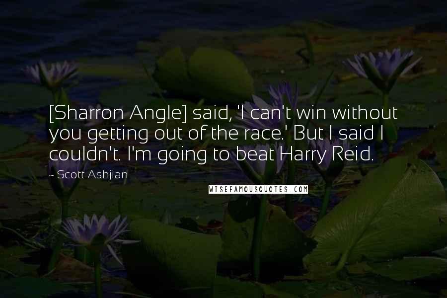 Scott Ashjian Quotes: [Sharron Angle] said, 'I can't win without you getting out of the race.' But I said I couldn't. I'm going to beat Harry Reid.