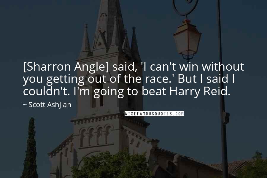 Scott Ashjian Quotes: [Sharron Angle] said, 'I can't win without you getting out of the race.' But I said I couldn't. I'm going to beat Harry Reid.