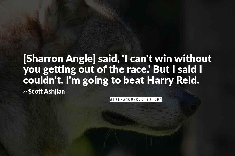 Scott Ashjian Quotes: [Sharron Angle] said, 'I can't win without you getting out of the race.' But I said I couldn't. I'm going to beat Harry Reid.