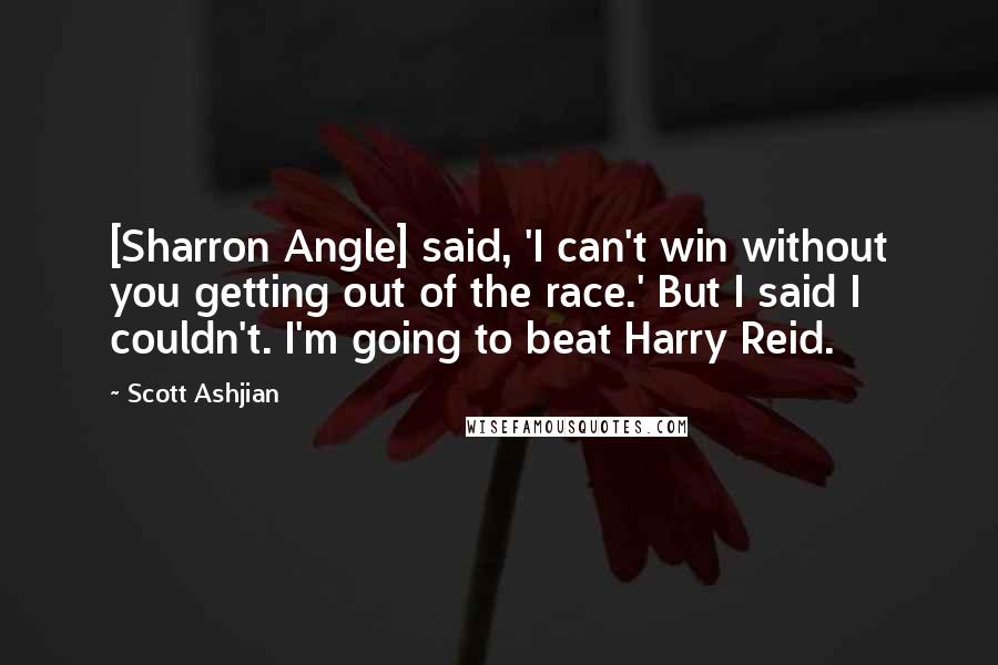 Scott Ashjian Quotes: [Sharron Angle] said, 'I can't win without you getting out of the race.' But I said I couldn't. I'm going to beat Harry Reid.