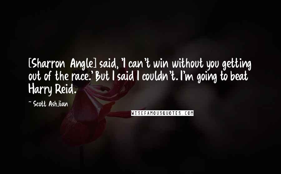 Scott Ashjian Quotes: [Sharron Angle] said, 'I can't win without you getting out of the race.' But I said I couldn't. I'm going to beat Harry Reid.