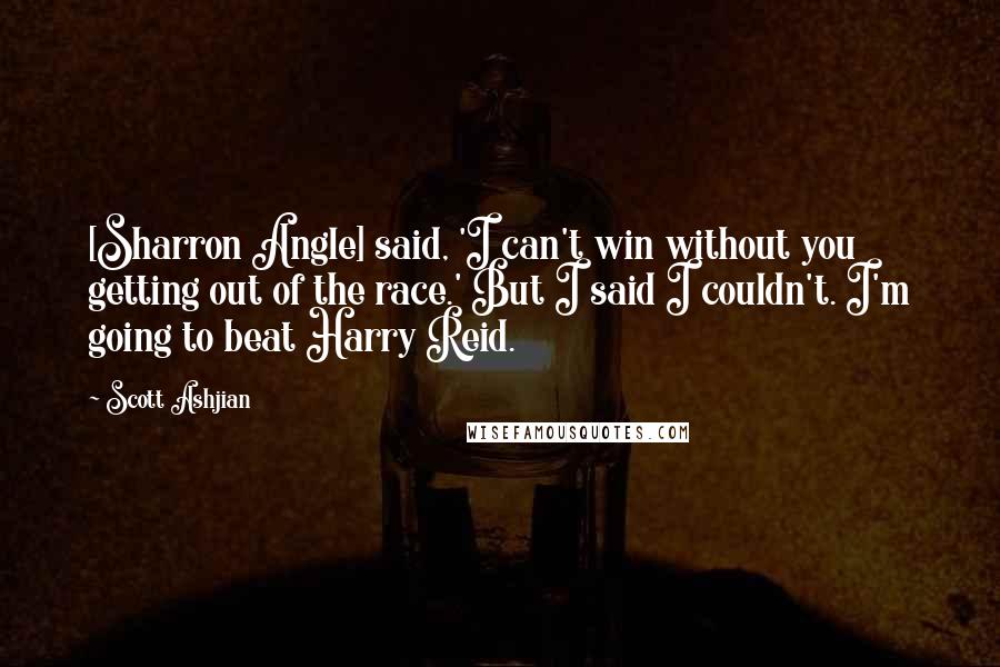 Scott Ashjian Quotes: [Sharron Angle] said, 'I can't win without you getting out of the race.' But I said I couldn't. I'm going to beat Harry Reid.