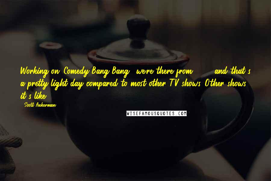 Scott Aukerman Quotes: Working on 'Comedy Bang Bang,' we're there from 10-7, and that's a pretty light day compared to most other TV shows. Other shows, it's like 10-10.