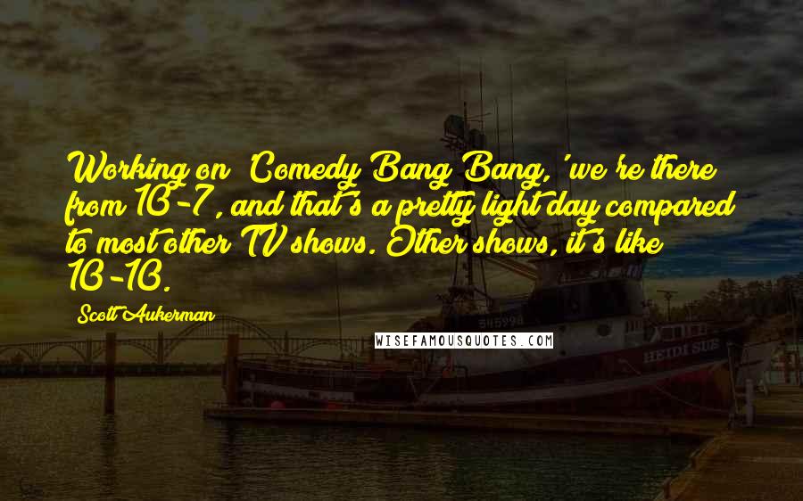 Scott Aukerman Quotes: Working on 'Comedy Bang Bang,' we're there from 10-7, and that's a pretty light day compared to most other TV shows. Other shows, it's like 10-10.