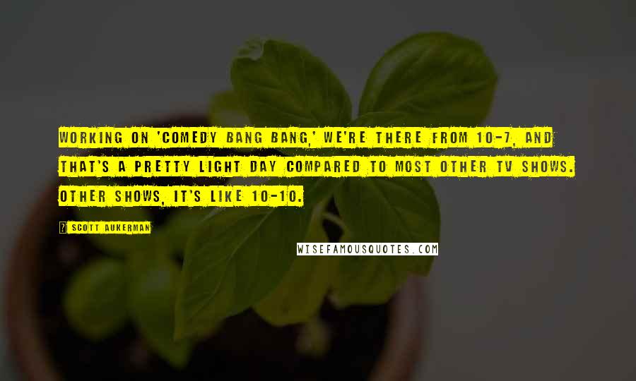 Scott Aukerman Quotes: Working on 'Comedy Bang Bang,' we're there from 10-7, and that's a pretty light day compared to most other TV shows. Other shows, it's like 10-10.