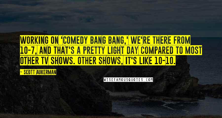 Scott Aukerman Quotes: Working on 'Comedy Bang Bang,' we're there from 10-7, and that's a pretty light day compared to most other TV shows. Other shows, it's like 10-10.