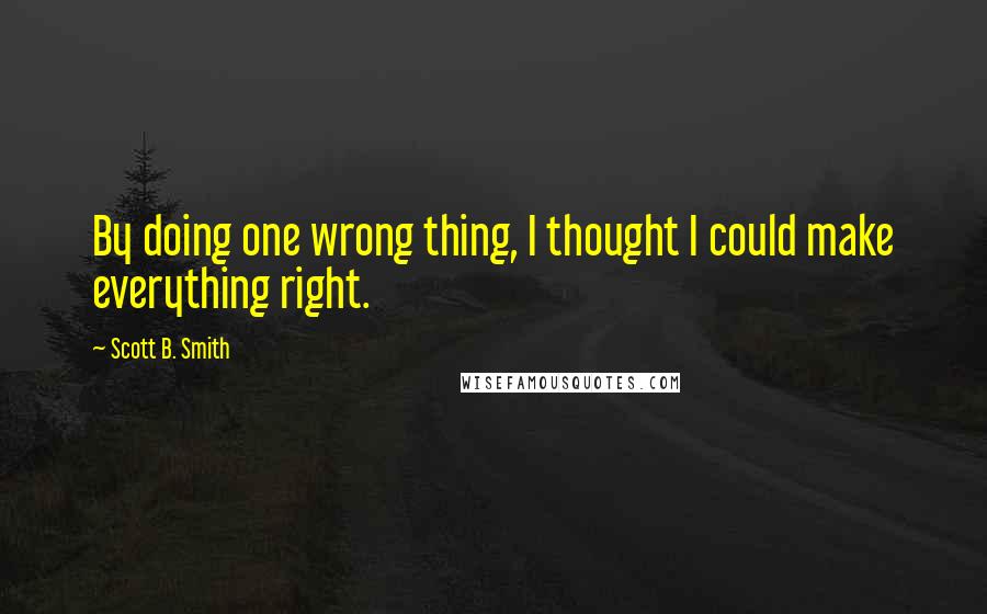 Scott B. Smith Quotes: By doing one wrong thing, I thought I could make everything right.