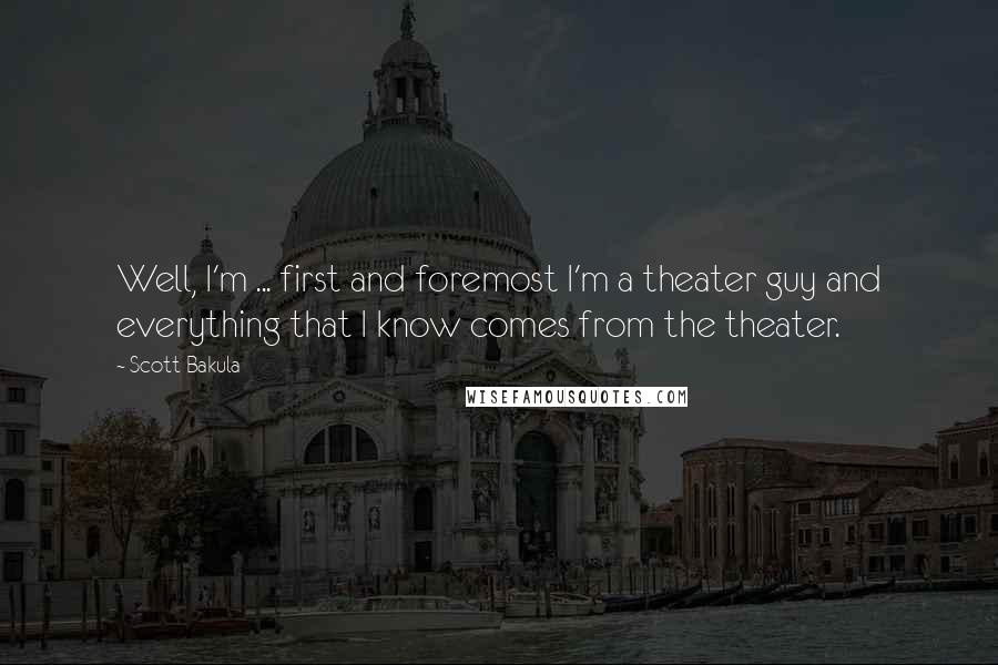 Scott Bakula Quotes: Well, I'm ... first and foremost I'm a theater guy and everything that I know comes from the theater.