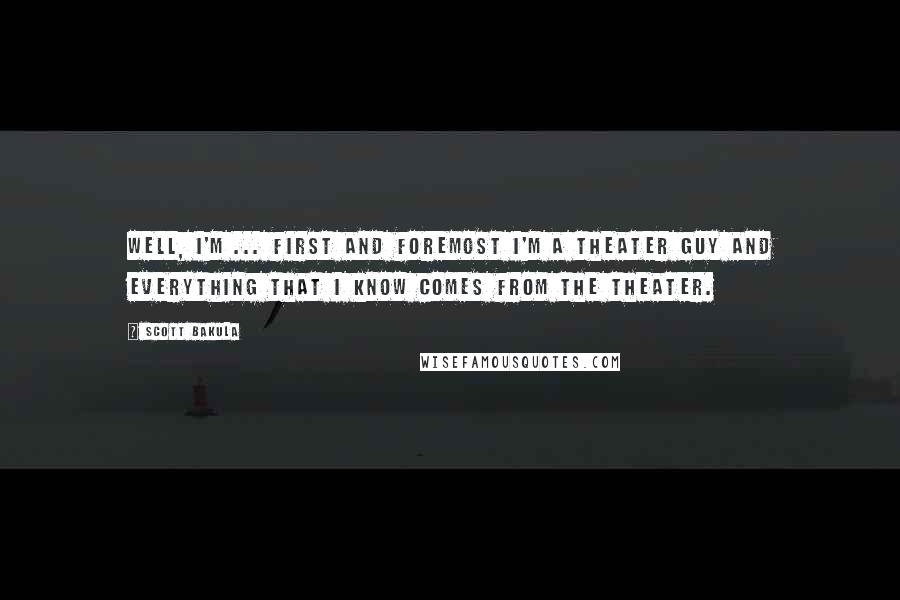 Scott Bakula Quotes: Well, I'm ... first and foremost I'm a theater guy and everything that I know comes from the theater.