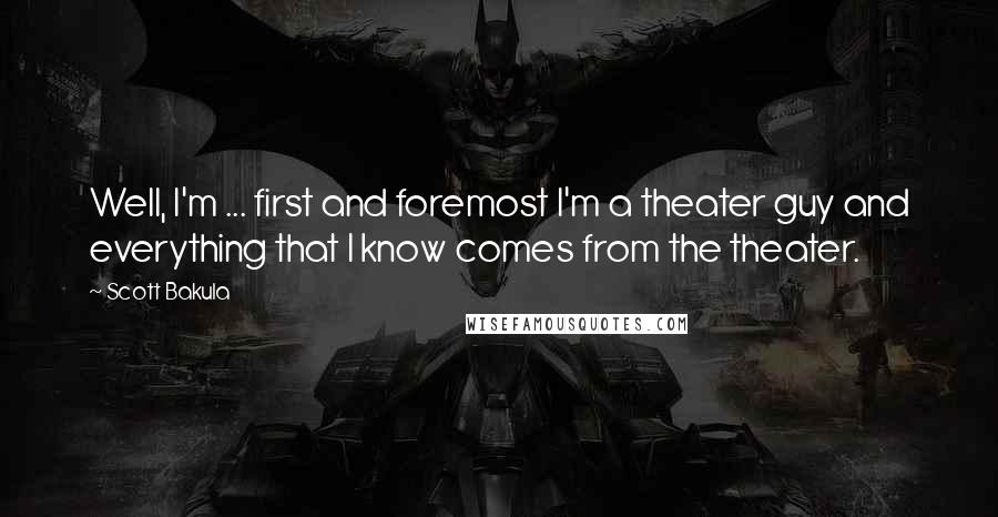 Scott Bakula Quotes: Well, I'm ... first and foremost I'm a theater guy and everything that I know comes from the theater.