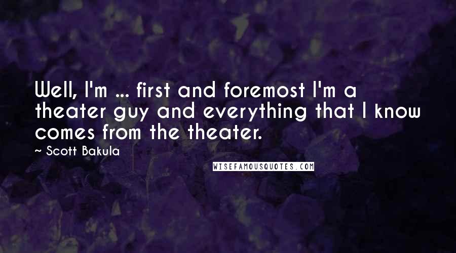 Scott Bakula Quotes: Well, I'm ... first and foremost I'm a theater guy and everything that I know comes from the theater.