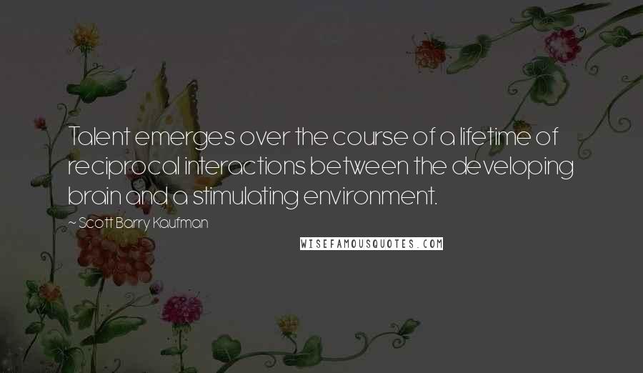 Scott Barry Kaufman Quotes: Talent emerges over the course of a lifetime of reciprocal interactions between the developing brain and a stimulating environment.