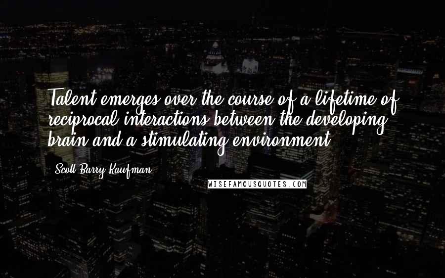 Scott Barry Kaufman Quotes: Talent emerges over the course of a lifetime of reciprocal interactions between the developing brain and a stimulating environment.