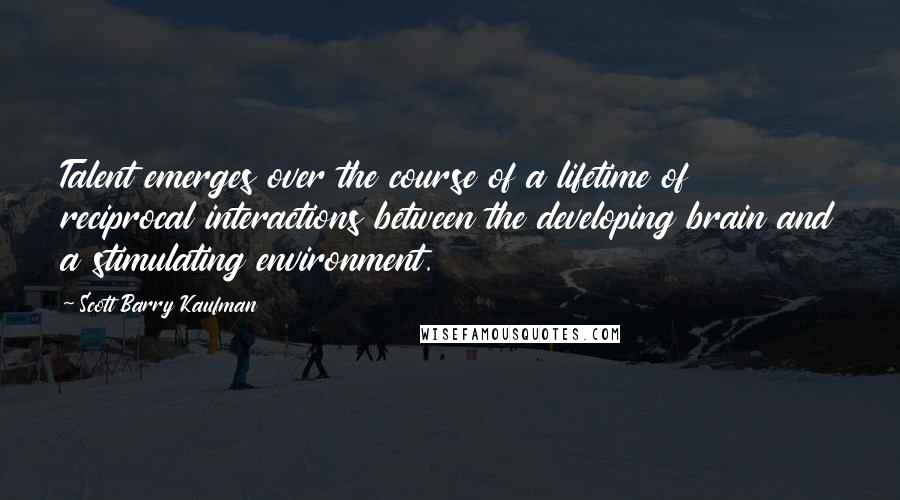 Scott Barry Kaufman Quotes: Talent emerges over the course of a lifetime of reciprocal interactions between the developing brain and a stimulating environment.