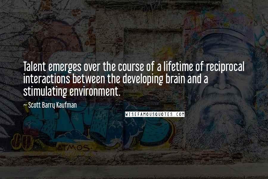 Scott Barry Kaufman Quotes: Talent emerges over the course of a lifetime of reciprocal interactions between the developing brain and a stimulating environment.