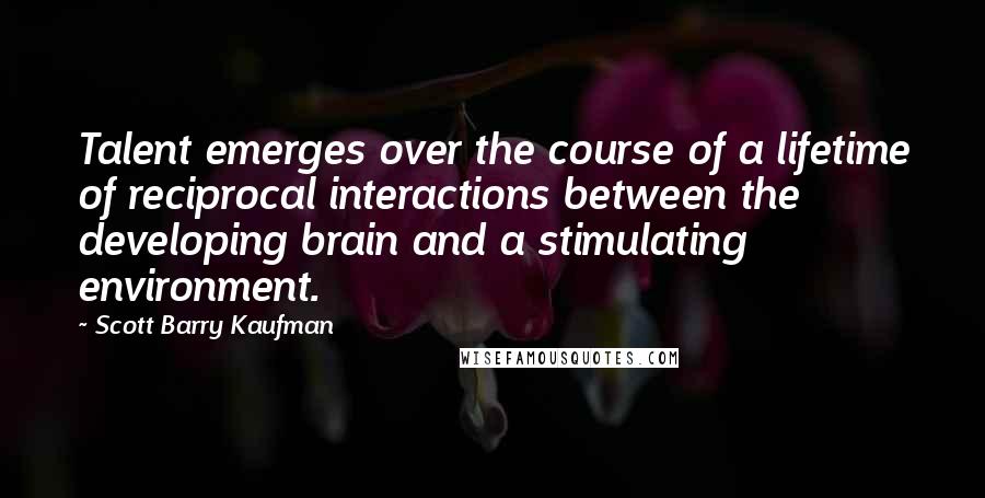 Scott Barry Kaufman Quotes: Talent emerges over the course of a lifetime of reciprocal interactions between the developing brain and a stimulating environment.