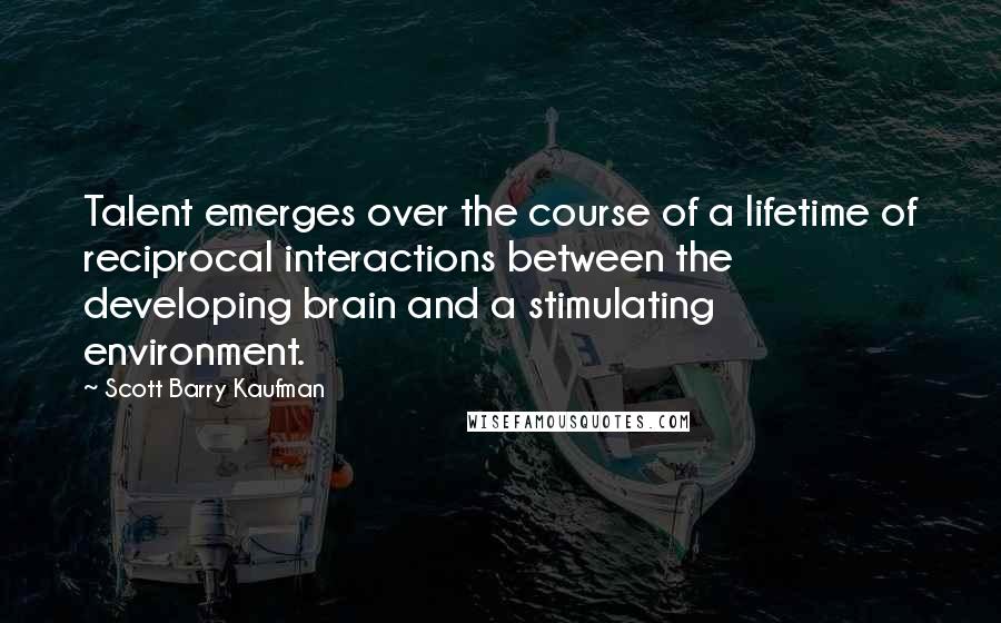 Scott Barry Kaufman Quotes: Talent emerges over the course of a lifetime of reciprocal interactions between the developing brain and a stimulating environment.