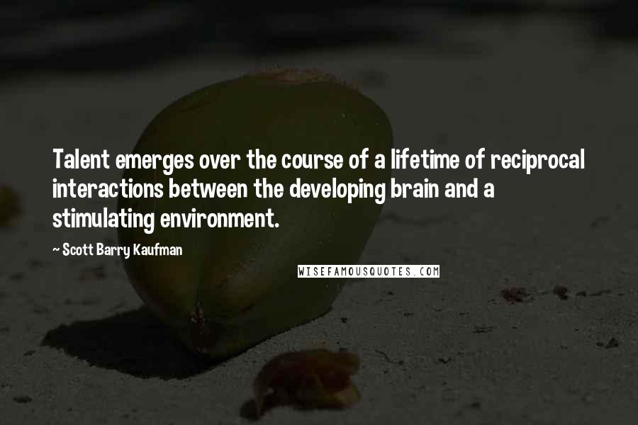 Scott Barry Kaufman Quotes: Talent emerges over the course of a lifetime of reciprocal interactions between the developing brain and a stimulating environment.