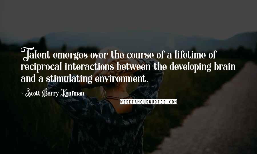 Scott Barry Kaufman Quotes: Talent emerges over the course of a lifetime of reciprocal interactions between the developing brain and a stimulating environment.