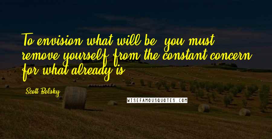 Scott Belsky Quotes: To envision what will be, you must remove yourself from the constant concern for what already is.