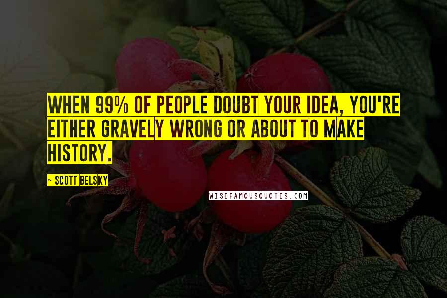 Scott Belsky Quotes: When 99% of people doubt your idea, you're either gravely wrong or about to make history.