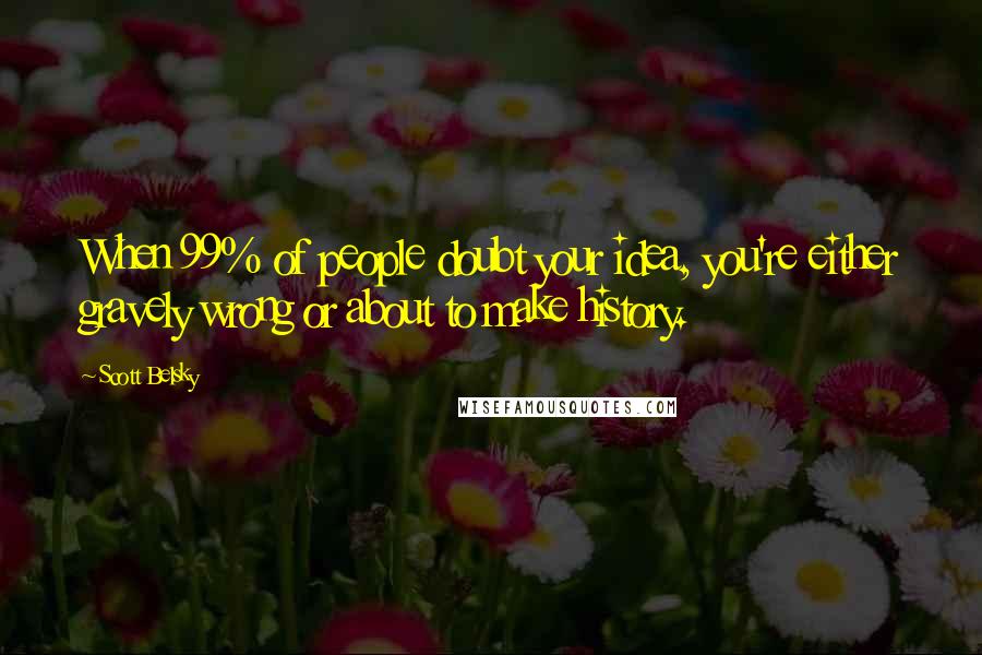 Scott Belsky Quotes: When 99% of people doubt your idea, you're either gravely wrong or about to make history.