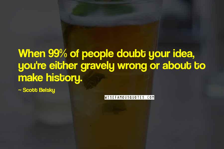 Scott Belsky Quotes: When 99% of people doubt your idea, you're either gravely wrong or about to make history.