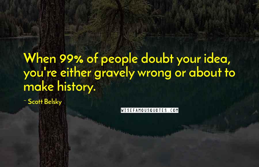 Scott Belsky Quotes: When 99% of people doubt your idea, you're either gravely wrong or about to make history.