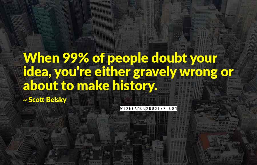 Scott Belsky Quotes: When 99% of people doubt your idea, you're either gravely wrong or about to make history.