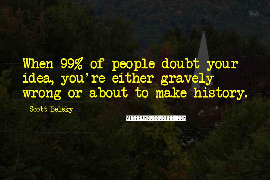 Scott Belsky Quotes: When 99% of people doubt your idea, you're either gravely wrong or about to make history.