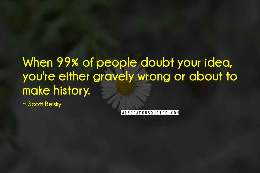 Scott Belsky Quotes: When 99% of people doubt your idea, you're either gravely wrong or about to make history.