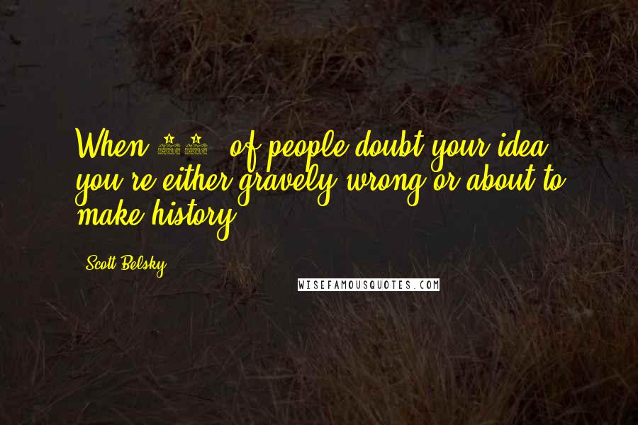 Scott Belsky Quotes: When 99% of people doubt your idea, you're either gravely wrong or about to make history.