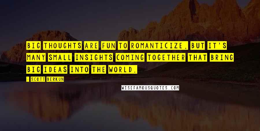 Scott Berkun Quotes: Big thoughts are fun to romanticize, but it's many small insights coming together that bring big ideas into the world.