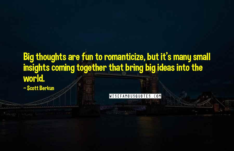 Scott Berkun Quotes: Big thoughts are fun to romanticize, but it's many small insights coming together that bring big ideas into the world.