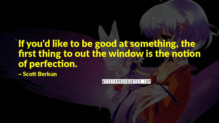 Scott Berkun Quotes: If you'd like to be good at something, the first thing to out the window is the notion of perfection.