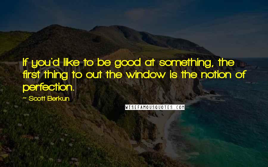 Scott Berkun Quotes: If you'd like to be good at something, the first thing to out the window is the notion of perfection.