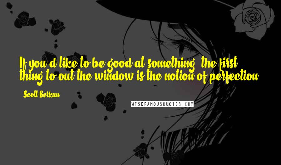 Scott Berkun Quotes: If you'd like to be good at something, the first thing to out the window is the notion of perfection.