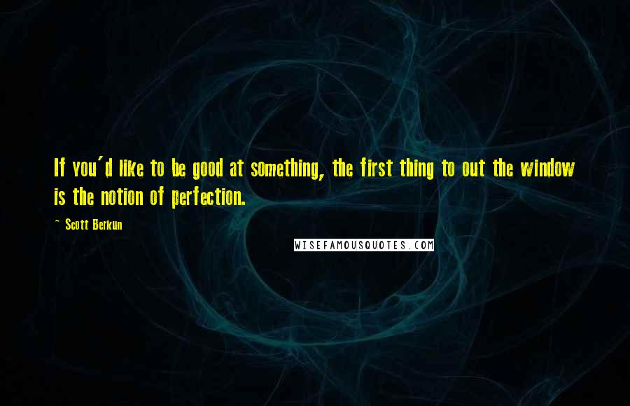 Scott Berkun Quotes: If you'd like to be good at something, the first thing to out the window is the notion of perfection.