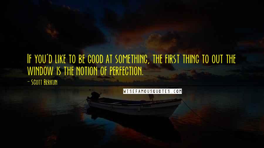 Scott Berkun Quotes: If you'd like to be good at something, the first thing to out the window is the notion of perfection.