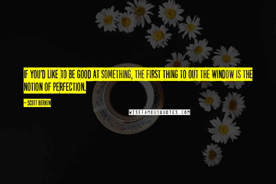 Scott Berkun Quotes: If you'd like to be good at something, the first thing to out the window is the notion of perfection.