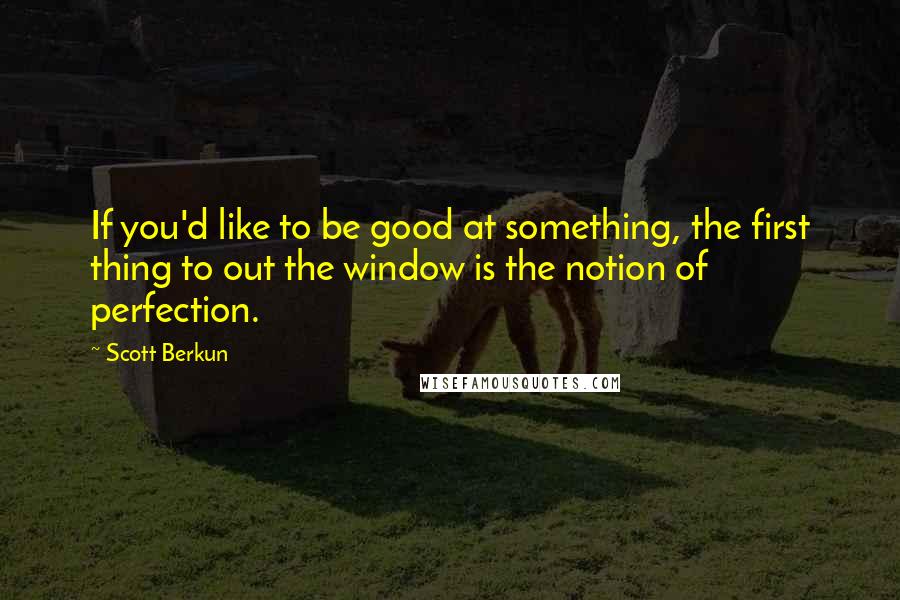 Scott Berkun Quotes: If you'd like to be good at something, the first thing to out the window is the notion of perfection.