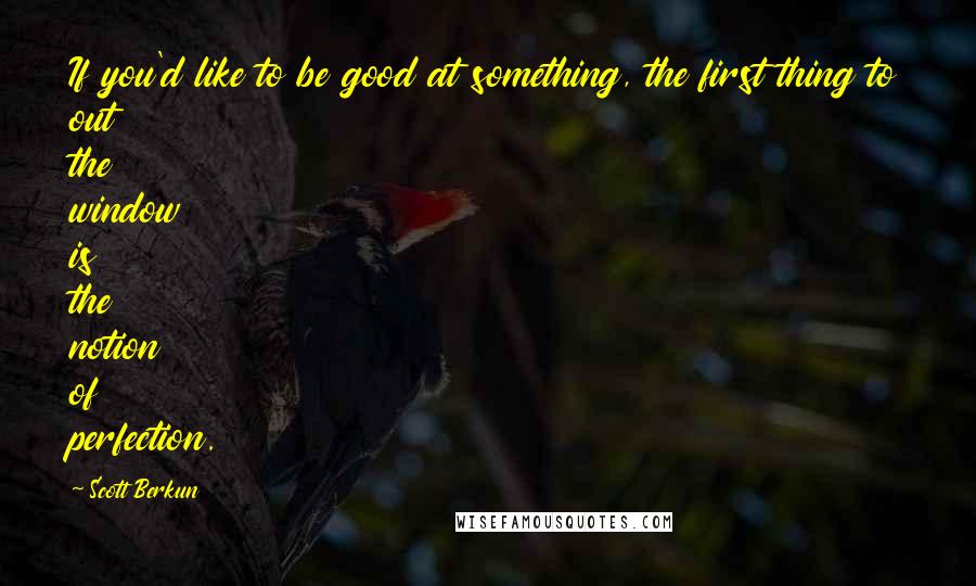Scott Berkun Quotes: If you'd like to be good at something, the first thing to out the window is the notion of perfection.