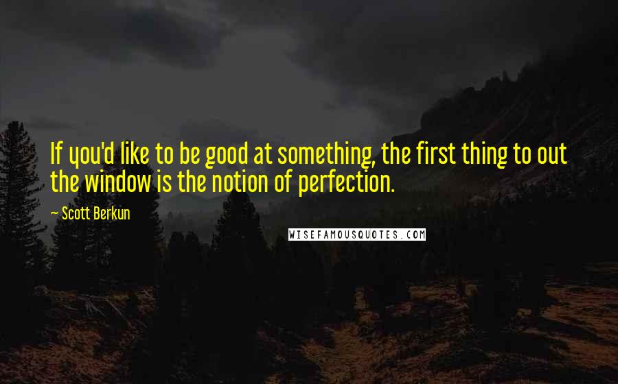 Scott Berkun Quotes: If you'd like to be good at something, the first thing to out the window is the notion of perfection.