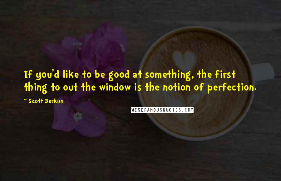 Scott Berkun Quotes: If you'd like to be good at something, the first thing to out the window is the notion of perfection.