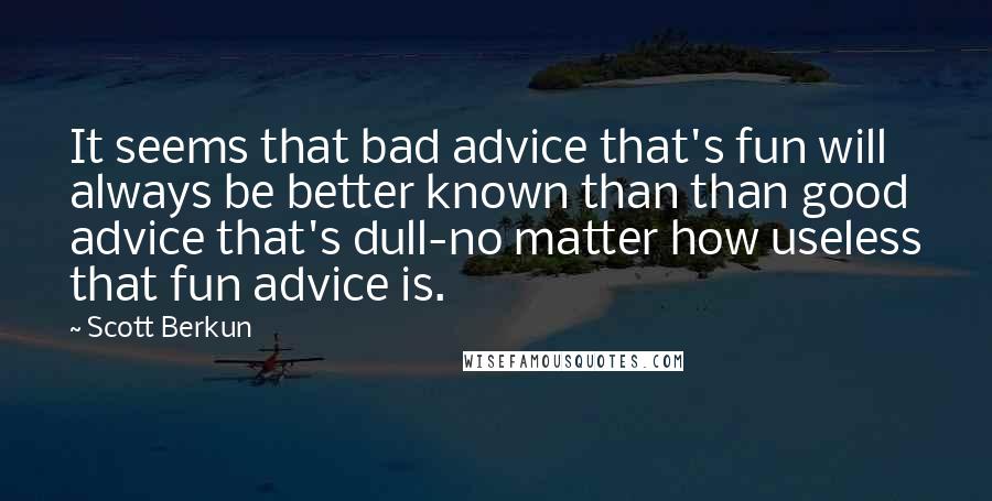 Scott Berkun Quotes: It seems that bad advice that's fun will always be better known than than good advice that's dull-no matter how useless that fun advice is.