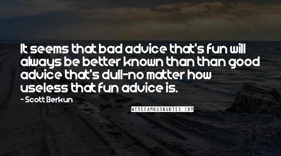 Scott Berkun Quotes: It seems that bad advice that's fun will always be better known than than good advice that's dull-no matter how useless that fun advice is.