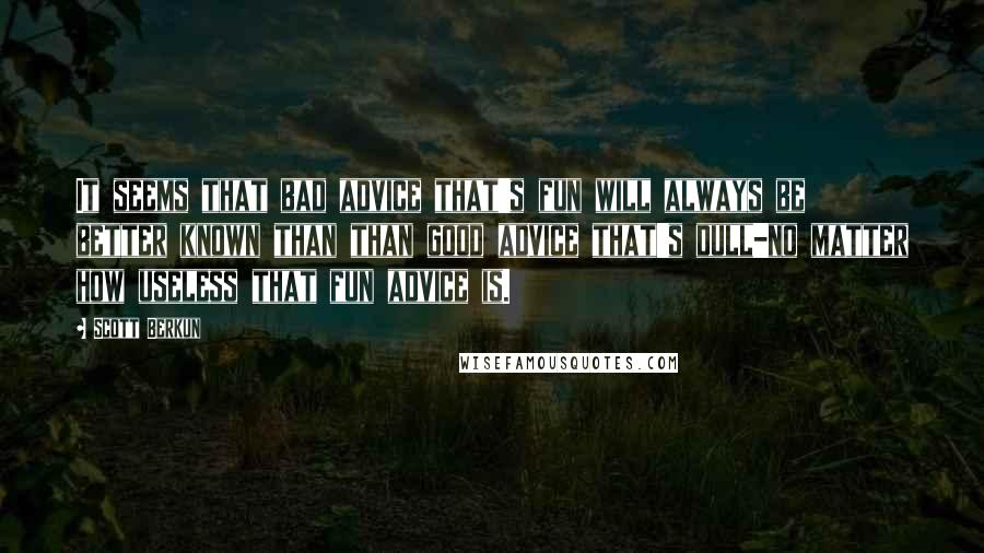 Scott Berkun Quotes: It seems that bad advice that's fun will always be better known than than good advice that's dull-no matter how useless that fun advice is.