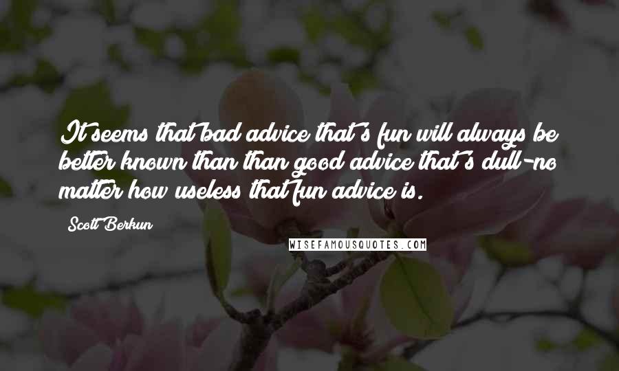 Scott Berkun Quotes: It seems that bad advice that's fun will always be better known than than good advice that's dull-no matter how useless that fun advice is.