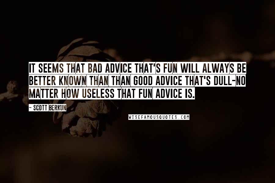 Scott Berkun Quotes: It seems that bad advice that's fun will always be better known than than good advice that's dull-no matter how useless that fun advice is.