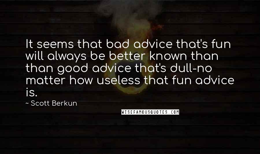 Scott Berkun Quotes: It seems that bad advice that's fun will always be better known than than good advice that's dull-no matter how useless that fun advice is.